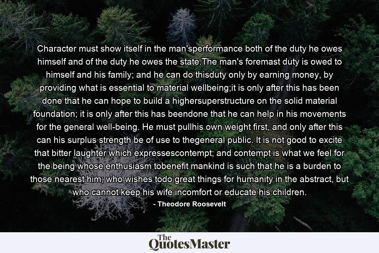 Character must show itself in the man'sperformance both of the duty he owes himself and of the duty he owes the state.The man's foremast duty is owed to himself and his family; and he can do thisduty only by earning money, by providing what is essential to material wellbeing;it is only after this has been done that he can hope to build a highersuperstructure on the solid material foundation; it is only after this has beendone that he can help in his movements for the general well-being. He must pullhis own weight first, and only after this can his surplus strength be of use to thegeneral public. It is not good to excite that bitter laughter which expressescontempt; and contempt is what we feel for the being whose enthusiasm tobenefit mankind is such that he is a burden to those nearest him; who wishes todo great things for humanity in the abstract, but who cannot keep his wife incomfort or educate his children. - Quote by Theodore Roosevelt