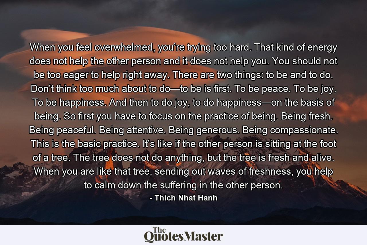 When you feel overwhelmed, you’re trying too hard. That kind of energy does not help the other person and it does not help you. You should not be too eager to help right away. There are two things: to be and to do. Don’t think too much about to do—to be is first. To be peace. To be joy. To be happiness. And then to do joy, to do happiness—on the basis of being. So first you have to focus on the practice of being. Being fresh. Being peaceful. Being attentive. Being generous. Being compassionate. This is the basic practice. It’s like if the other person is sitting at the foot of a tree. The tree does not do anything, but the tree is fresh and alive. When you are like that tree, sending out waves of freshness, you help to calm down the suffering in the other person. - Quote by Thich Nhat Hanh