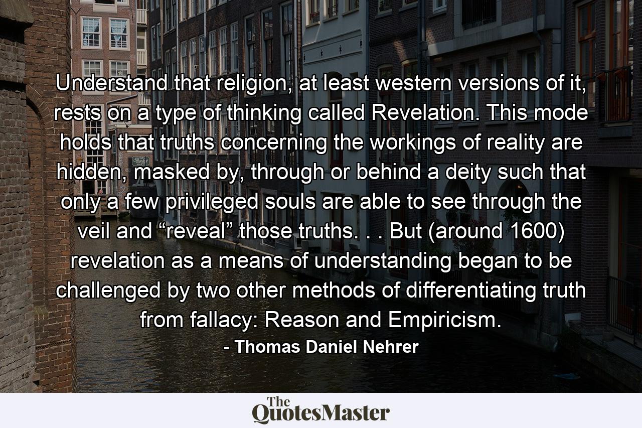 Understand that religion, at least western versions of it, rests on a type of thinking called Revelation. This mode holds that truths concerning the workings of reality are hidden, masked by, through or behind a deity such that only a few privileged souls are able to see through the veil and “reveal” those truths. . . But (around 1600) revelation as a means of understanding began to be challenged by two other methods of differentiating truth from fallacy: Reason and Empiricism. - Quote by Thomas Daniel Nehrer