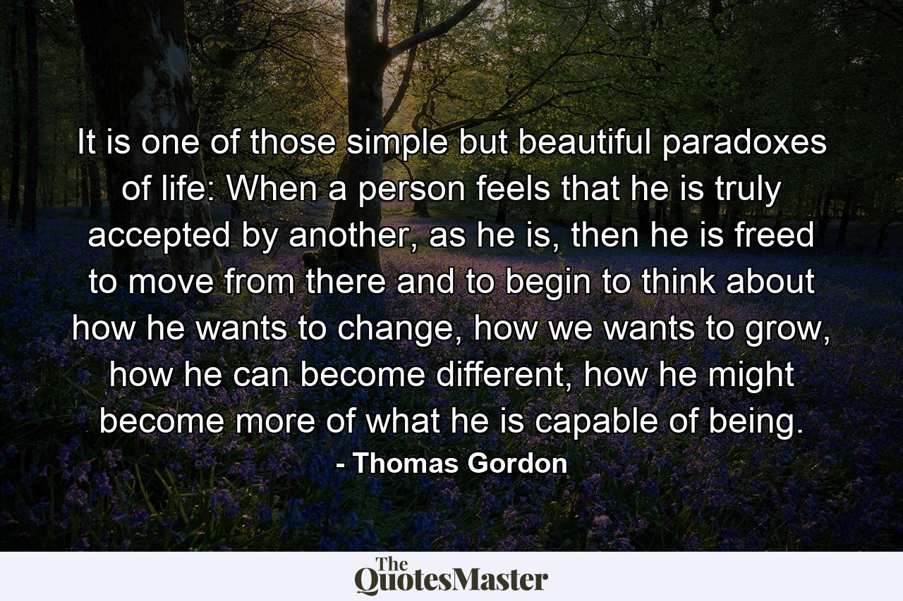 It is one of those simple but beautiful paradoxes of life: When a person feels that he is truly accepted by another, as he is, then he is freed to move from there and to begin to think about how he wants to change, how we wants to grow, how he can become different, how he might become more of what he is capable of being. - Quote by Thomas Gordon