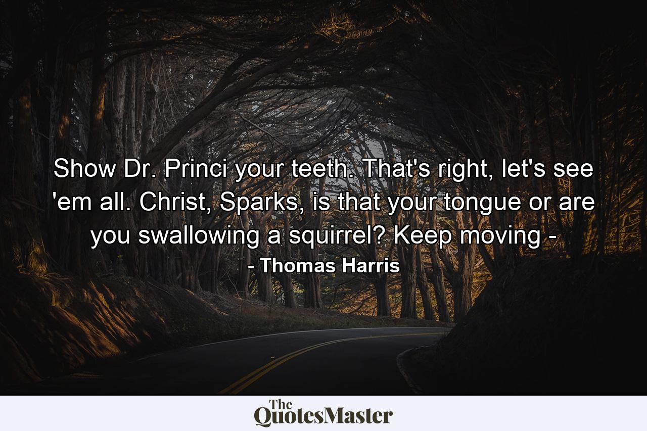 Show Dr. Princi your teeth. That's right, let's see 'em all. Christ, Sparks, is that your tongue or are you swallowing a squirrel? Keep moving - - Quote by Thomas Harris