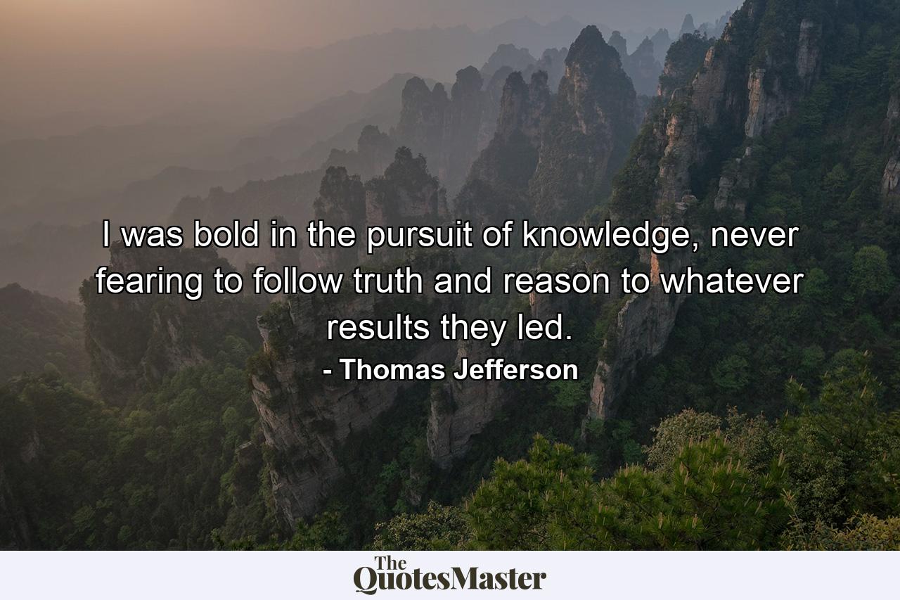 I was bold in the pursuit of knowledge, never fearing to follow truth and reason to whatever results they led. - Quote by Thomas Jefferson