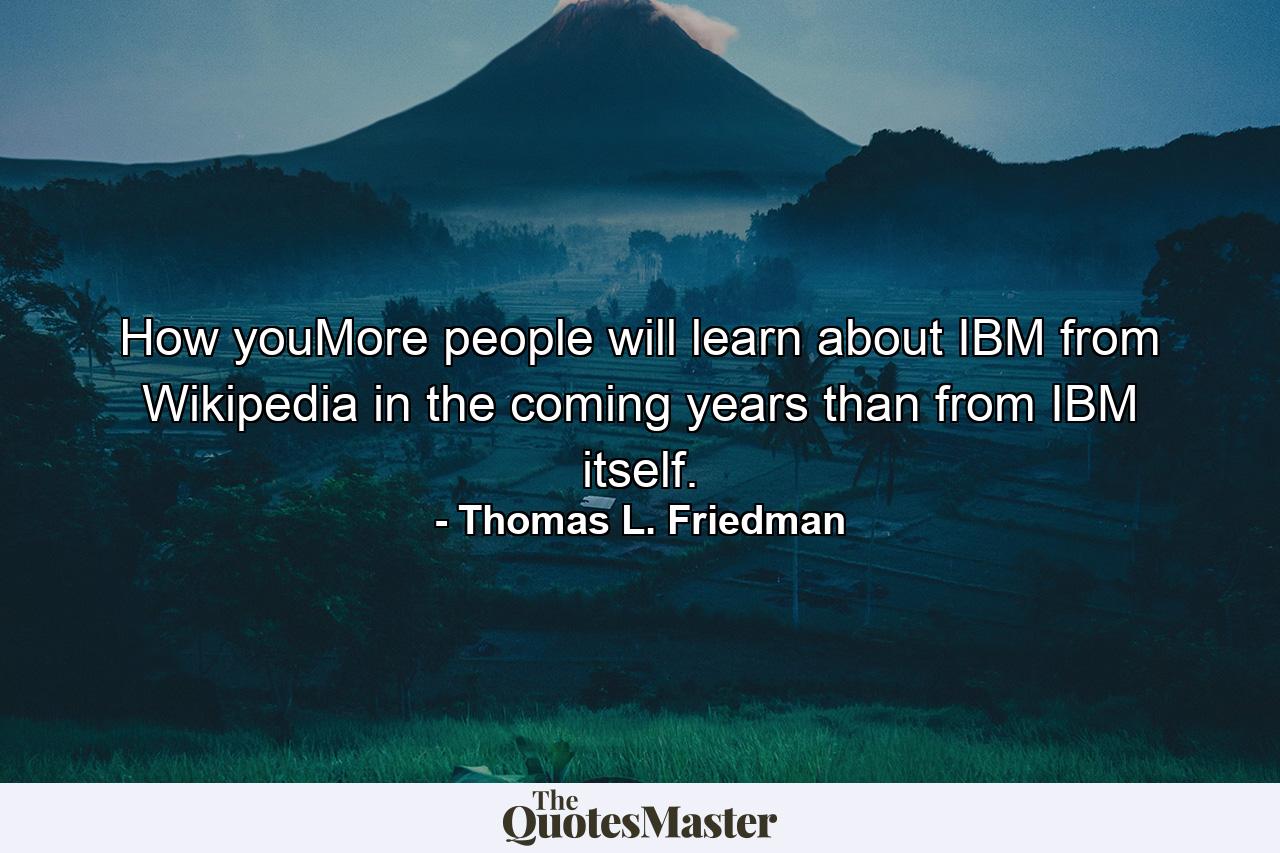 How youMore people will learn about IBM from Wikipedia in the coming years than from IBM itself. - Quote by Thomas L. Friedman