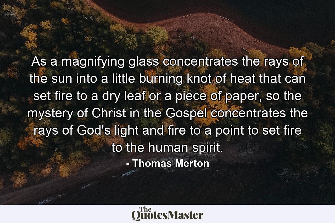 As a magnifying glass concentrates the rays of the sun into a little burning knot of heat that can set fire to a dry leaf or a piece of paper, so the mystery of Christ in the Gospel concentrates the rays of God's light and fire to a point to set fire to the human spirit. - Quote by Thomas Merton