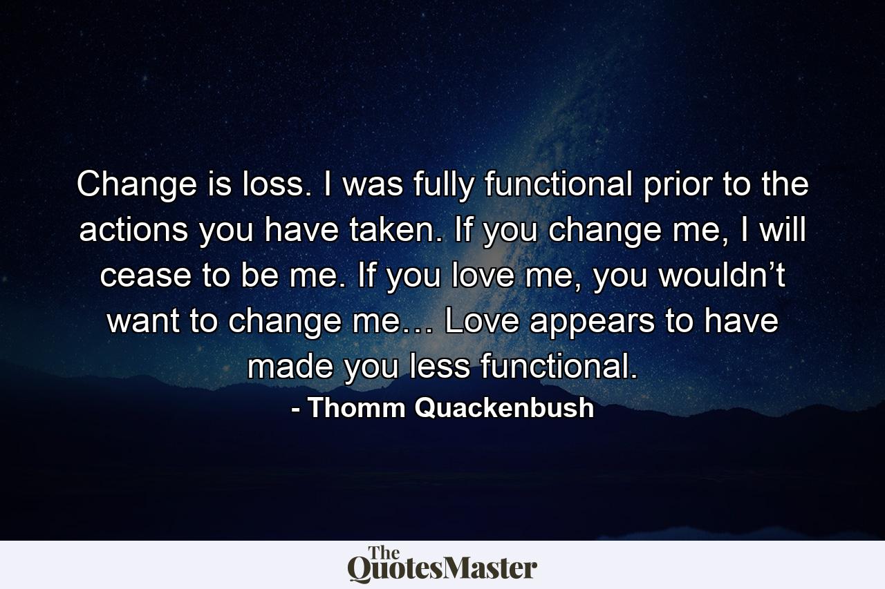 Change is loss. I was fully functional prior to the actions you have taken. If you change me, I will cease to be me. If you love me, you wouldn’t want to change me… Love appears to have made you less functional. - Quote by Thomm Quackenbush