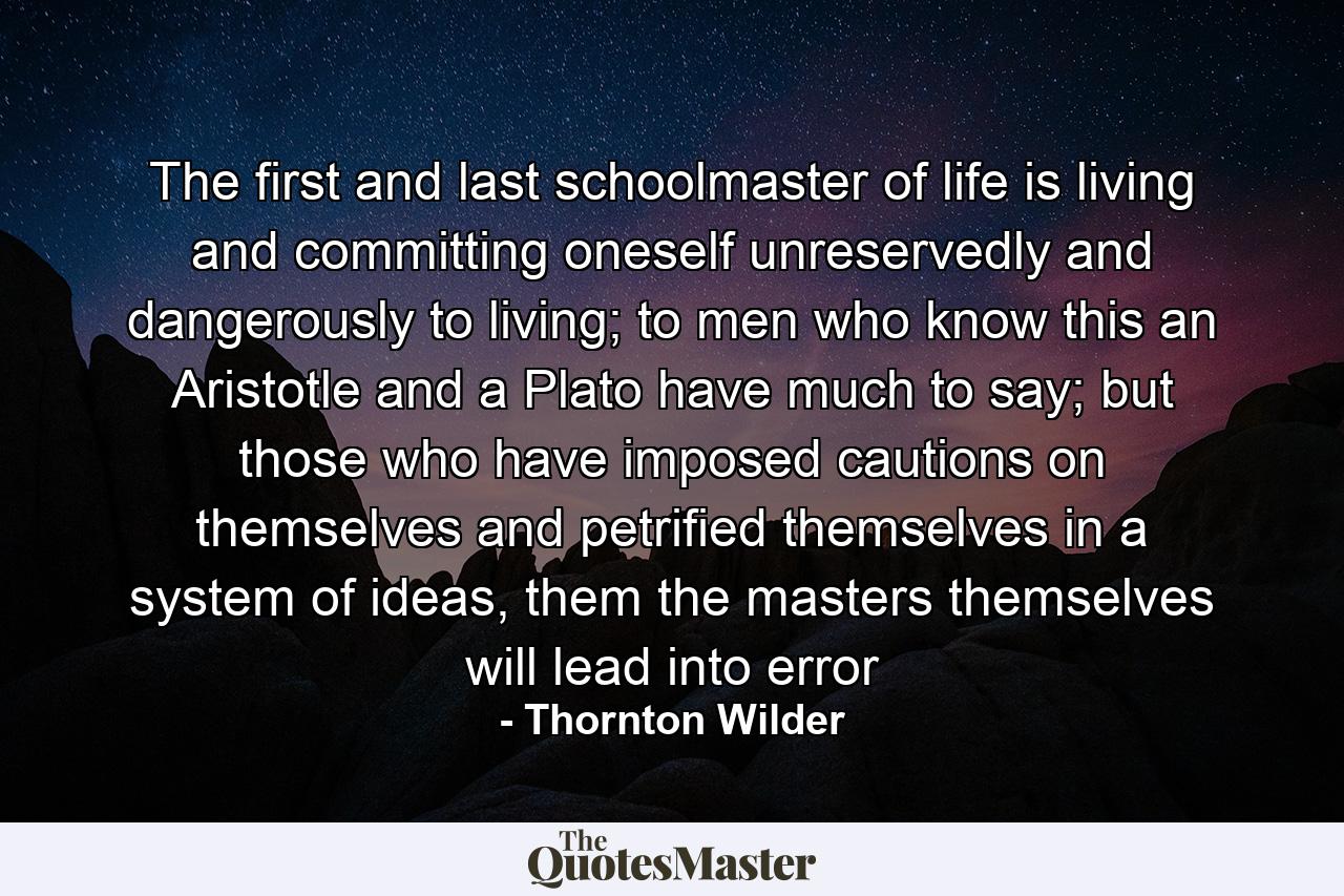 The first and last schoolmaster of life is living and committing oneself unreservedly and dangerously to living; to men who know this an Aristotle and a Plato have much to say; but those who have imposed cautions on themselves and petrified themselves in a system of ideas, them the masters themselves will lead into error - Quote by Thornton Wilder