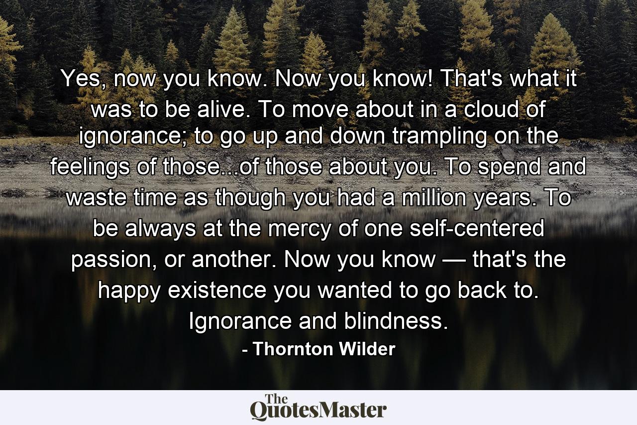 Yes, now you know. Now you know! That's what it was to be alive. To move about in a cloud of ignorance; to go up and down trampling on the feelings of those...of those about you. To spend and waste time as though you had a million years. To be always at the mercy of one self-centered passion, or another. Now you know — that's the happy existence you wanted to go back to. Ignorance and blindness. - Quote by Thornton Wilder