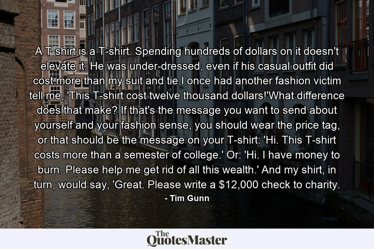 A T-shirt is a T-shirt. Spending hundreds of dollars on it doesn't elevate it. He was under-dressed, even if his casual outfit did cost more than my suit and tie.I once had another fashion victim tell me, 'This T-shirt cost twelve thousand dollars!'What difference does that make? If that's the message you want to send about yourself and your fashion sense, you should wear the price tag, or that should be the message on your T-shirt: 'Hi. This T-shirt costs more than a semester of college.' Or: 'Hi. I have money to burn. Please help me get rid of all this wealth.' And my shirt, in turn, would say, 'Great. Please write a $12,000 check to charity. - Quote by Tim Gunn