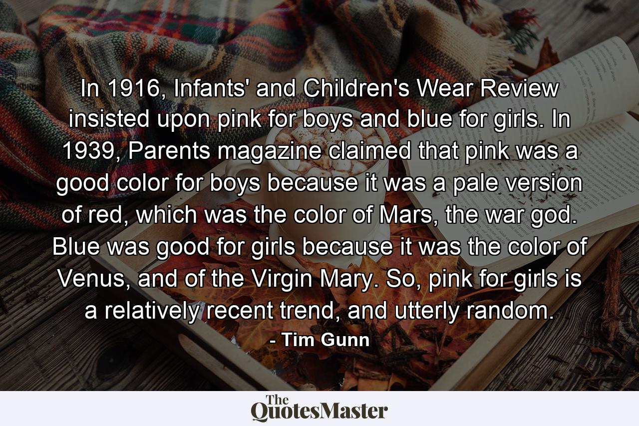 In 1916, Infants' and Children's Wear Review insisted upon pink for boys and blue for girls. In 1939, Parents magazine claimed that pink was a good color for boys because it was a pale version of red, which was the color of Mars, the war god. Blue was good for girls because it was the color of Venus, and of the Virgin Mary. So, pink for girls is a relatively recent trend, and utterly random. - Quote by Tim Gunn