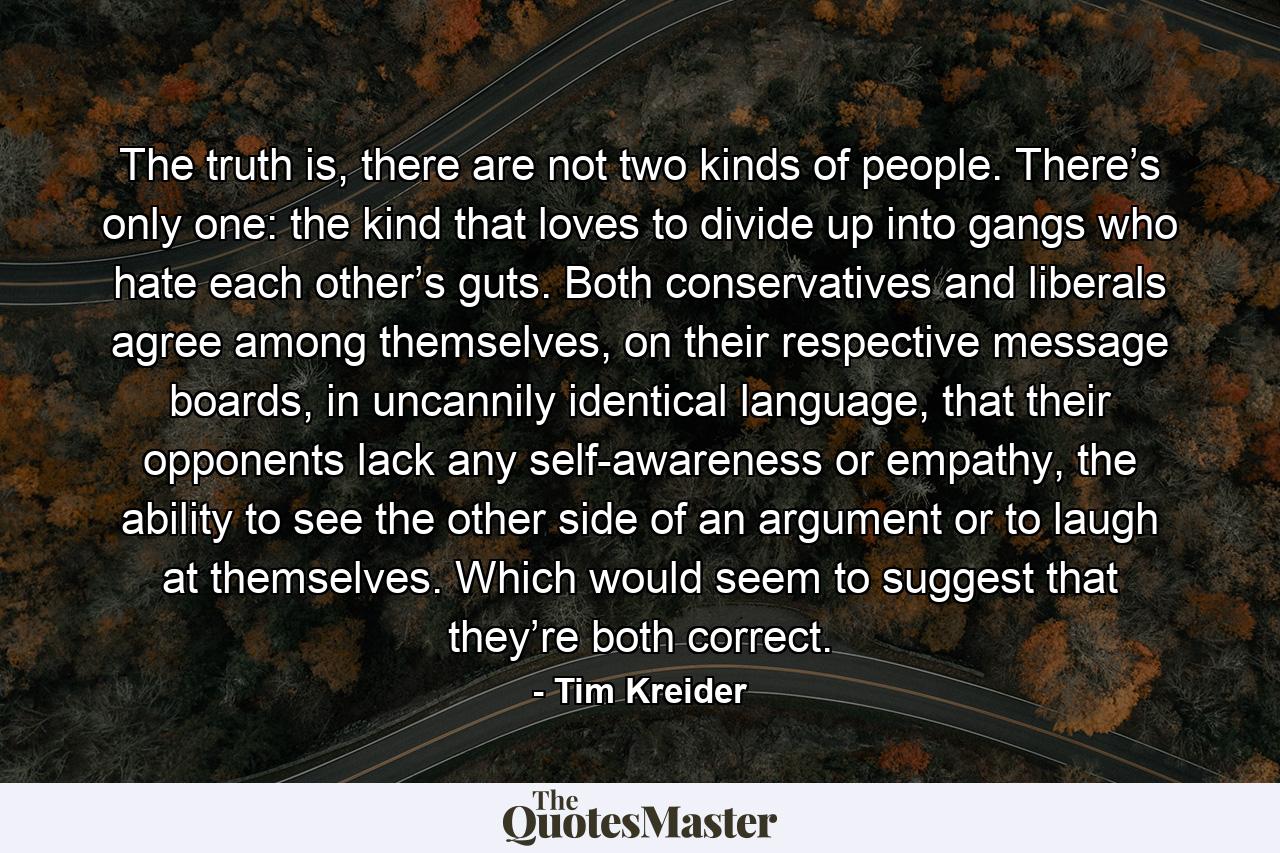 The truth is, there are not two kinds of people. There’s only one: the kind that loves to divide up into gangs who hate each other’s guts. Both conservatives and liberals agree among themselves, on their respective message boards, in uncannily identical language, that their opponents lack any self-awareness or empathy, the ability to see the other side of an argument or to laugh at themselves. Which would seem to suggest that they’re both correct. - Quote by Tim Kreider