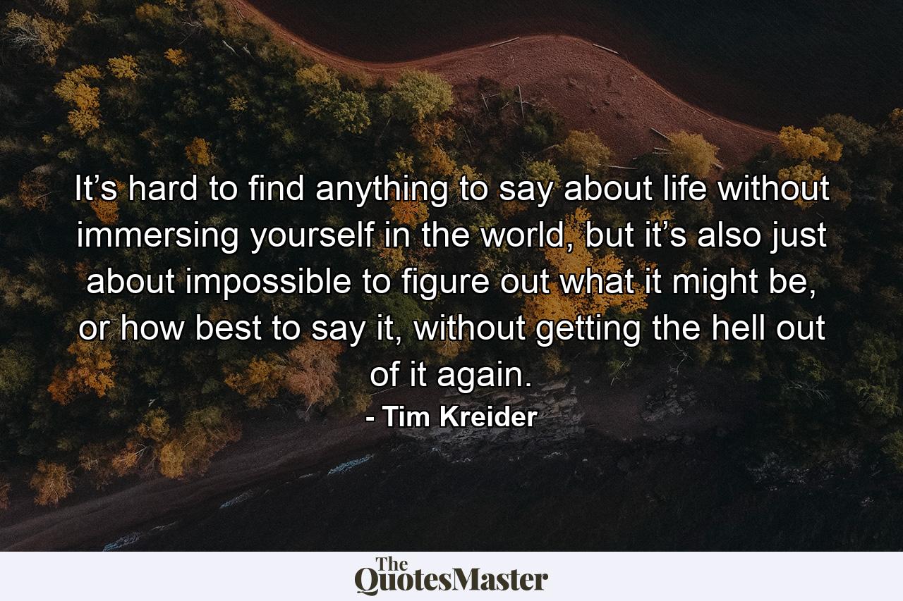 It’s hard to find anything to say about life without immersing yourself in the world, but it’s also just about impossible to figure out what it might be, or how best to say it, without getting the hell out of it again. - Quote by Tim Kreider