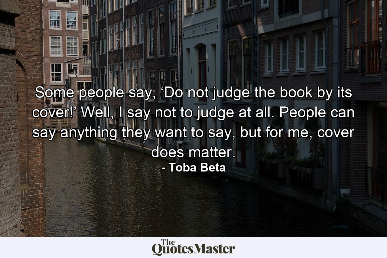 Some people say, ‘Do not judge the book by its cover!’ Well, I say not to judge at all. People can say anything they want to say, but for me, cover does matter. - Quote by Toba Beta