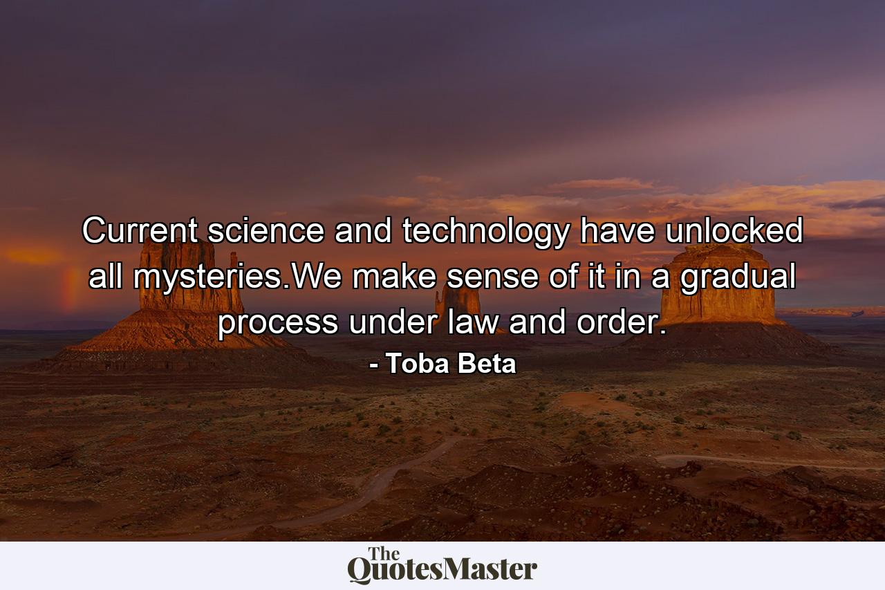 Current science and technology have unlocked all mysteries.We make sense of it in a gradual process under law and order. - Quote by Toba Beta