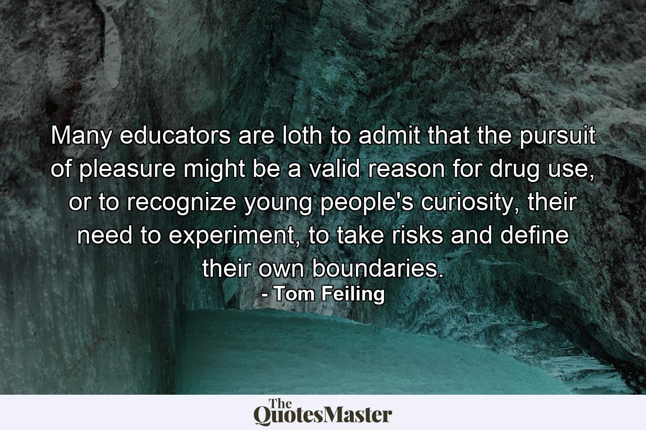 Many educators are loth to admit that the pursuit of pleasure might be a valid reason for drug use, or to recognize young people's curiosity, their need to experiment, to take risks and define their own boundaries. - Quote by Tom Feiling