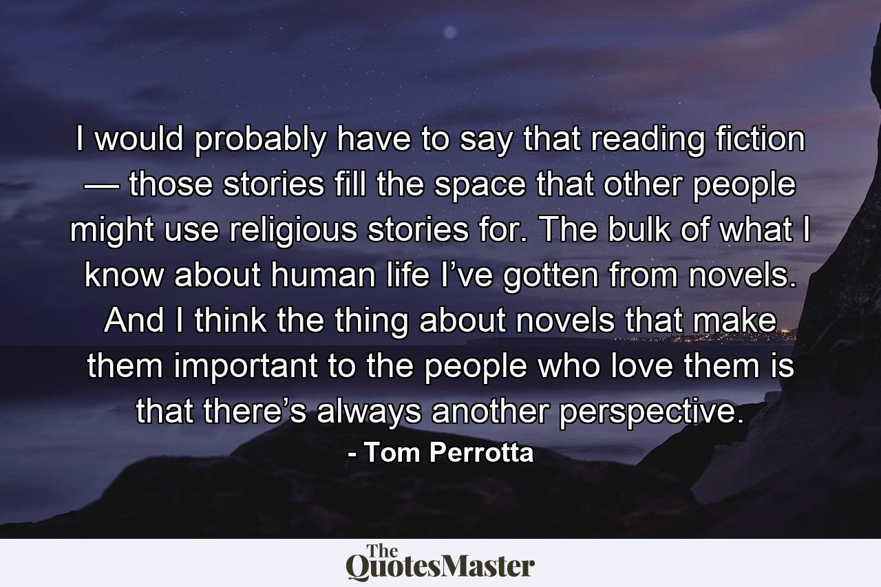 I would probably have to say that reading fiction — those stories fill the space that other people might use religious stories for. The bulk of what I know about human life I’ve gotten from novels. And I think the thing about novels that make them important to the people who love them is that there’s always another perspective. - Quote by Tom Perrotta