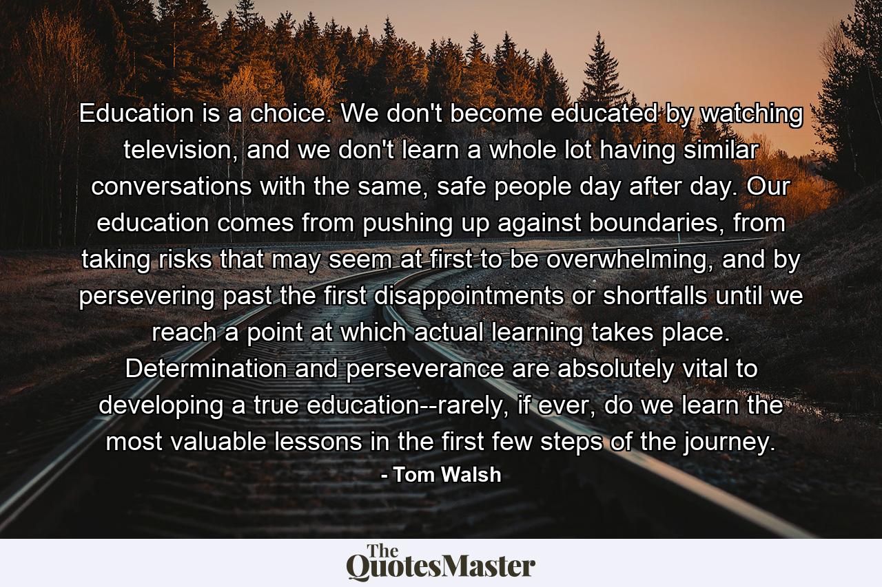 Education is a choice. We don't become educated by watching television, and we don't learn a whole lot having similar conversations with the same, safe people day after day. Our education comes from pushing up against boundaries, from taking risks that may seem at first to be overwhelming, and by persevering past the first disappointments or shortfalls until we reach a point at which actual learning takes place. Determination and perseverance are absolutely vital to developing a true education--rarely, if ever, do we learn the most valuable lessons in the first few steps of the journey. - Quote by Tom Walsh