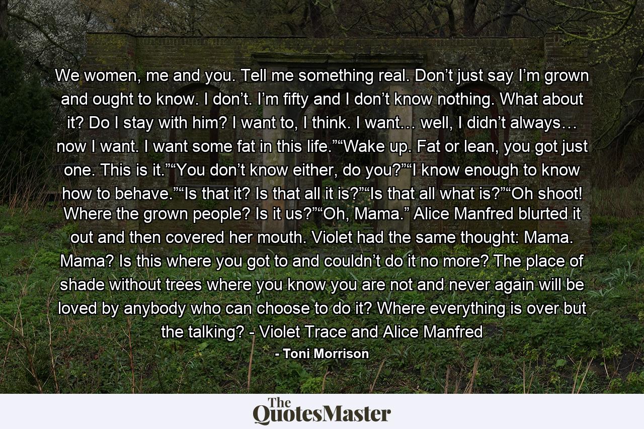 We women, me and you. Tell me something real. Don’t just say I’m grown and ought to know. I don’t. I’m fifty and I don’t know nothing. What about it? Do I stay with him? I want to, I think. I want… well, I didn’t always… now I want. I want some fat in this life.”“Wake up. Fat or lean, you got just one. This is it.”“You don’t know either, do you?”“I know enough to know how to behave.”“Is that it? Is that all it is?”“Is that all what is?”“Oh shoot! Where the grown people? Is it us?”“Oh, Mama.” Alice Manfred blurted it out and then covered her mouth. Violet had the same thought: Mama. Mama? Is this where you got to and couldn’t do it no more? The place of shade without trees where you know you are not and never again will be loved by anybody who can choose to do it? Where everything is over but the talking? - Violet Trace and Alice Manfred - Quote by Toni Morrison