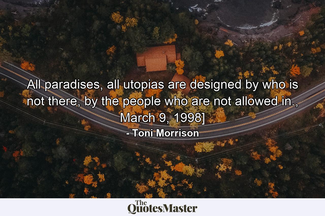 All paradises, all utopias are designed by who is not there, by the people who are not allowed in., March 9, 1998] - Quote by Toni Morrison