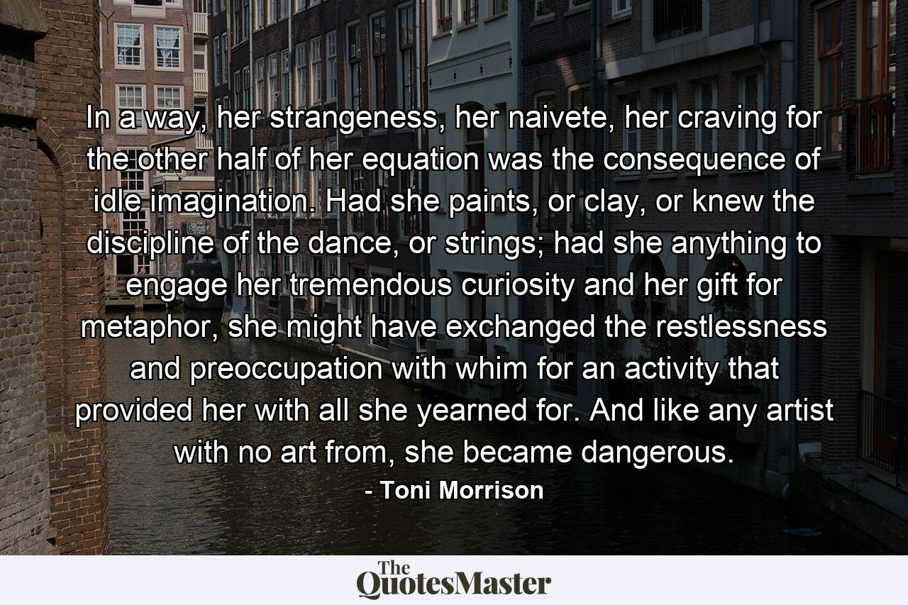 In a way, her strangeness, her naivete, her craving for the other half of her equation was the consequence of idle imagination. Had she paints, or clay, or knew the discipline of the dance, or strings; had she anything to engage her tremendous curiosity and her gift for metaphor, she might have exchanged the restlessness and preoccupation with whim for an activity that provided her with all she yearned for. And like any artist with no art from, she became dangerous. - Quote by Toni Morrison