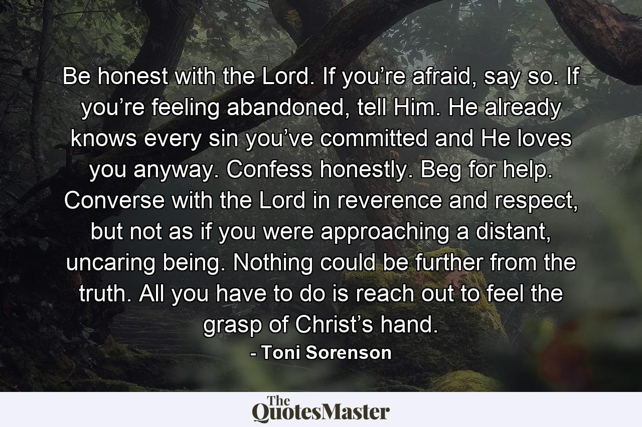 Be honest with the Lord. If you’re afraid, say so. If you’re feeling abandoned, tell Him. He already knows every sin you’ve committed and He loves you anyway. Confess honestly. Beg for help. Converse with the Lord in reverence and respect, but not as if you were approaching a distant, uncaring being. Nothing could be further from the truth. All you have to do is reach out to feel the grasp of Christ’s hand. - Quote by Toni Sorenson