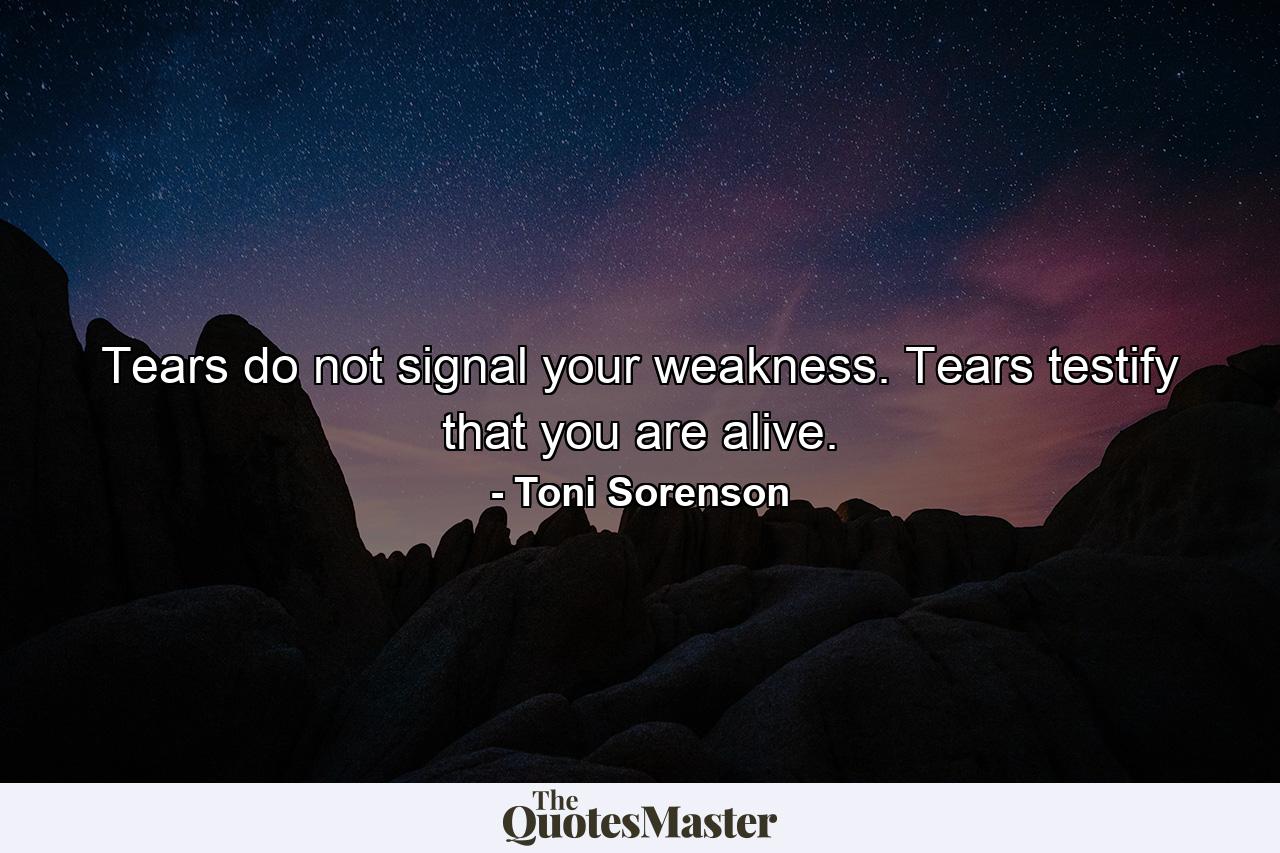 Tears do not signal your weakness. Tears testify that you are alive. - Quote by Toni Sorenson