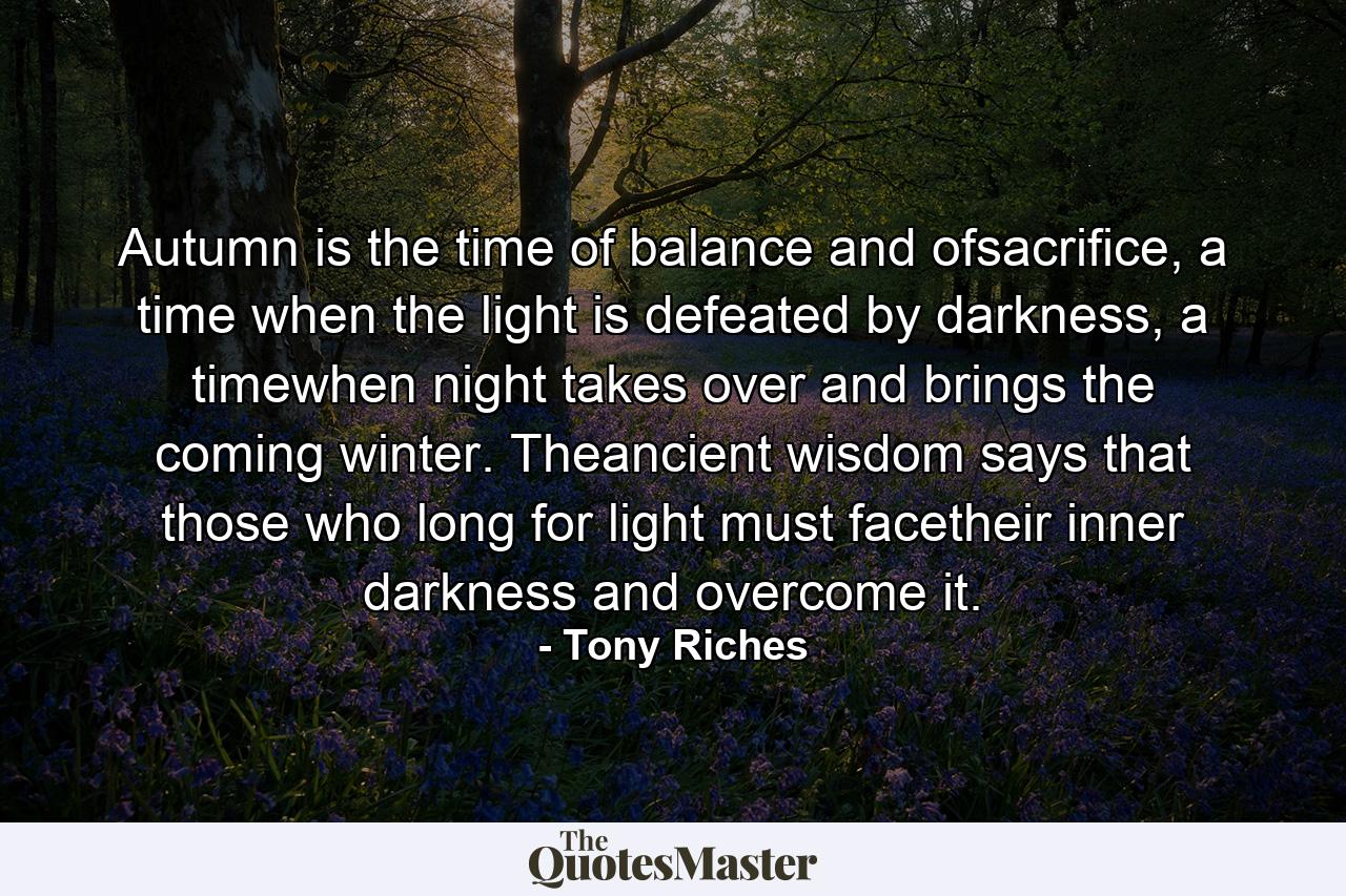 Autumn is the time of balance and ofsacrifice, a time when the light is defeated by darkness, a timewhen night takes over and brings the coming winter. Theancient wisdom says that those who long for light must facetheir inner darkness and overcome it. - Quote by Tony Riches