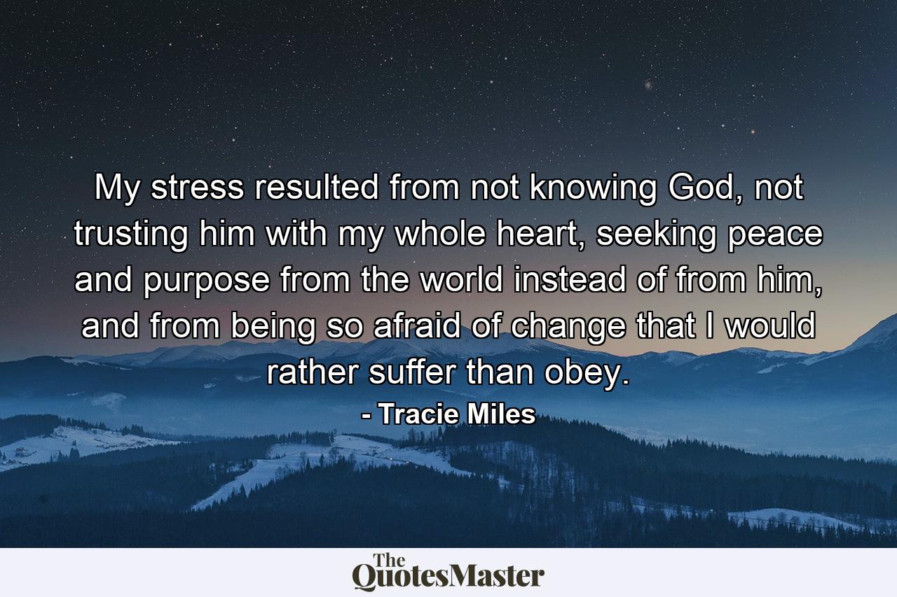 My stress resulted from not knowing God, not trusting him with my whole heart, seeking peace and purpose from the world instead of from him, and from being so afraid of change that I would rather suffer than obey. - Quote by Tracie Miles