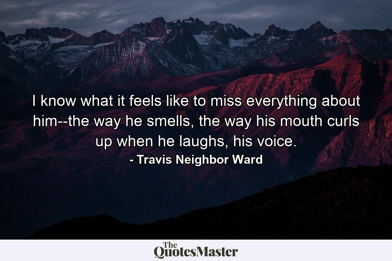 I know what it feels like to miss everything about him--the way he smells, the way his mouth curls up when he laughs, his voice. - Quote by Travis Neighbor Ward