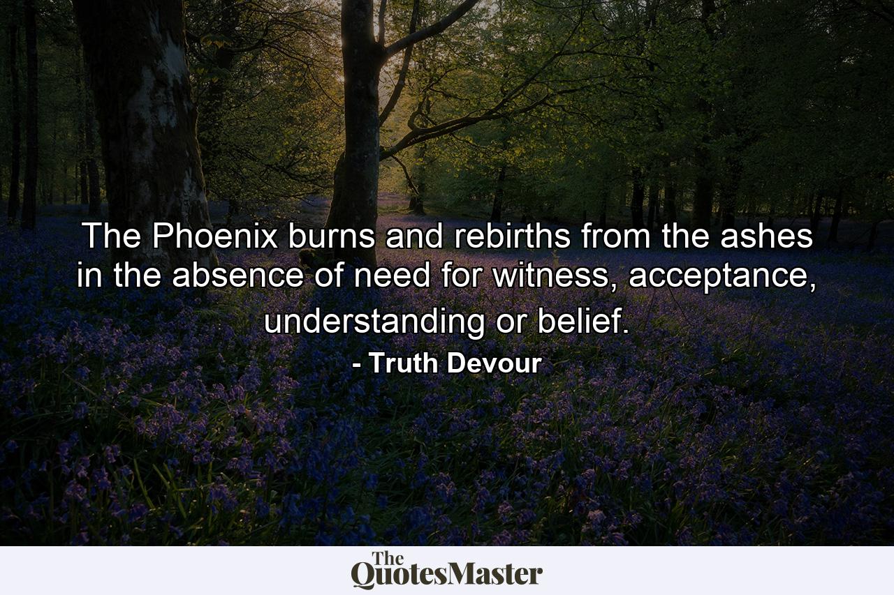 The Phoenix burns and rebirths from the ashes in the absence of need for witness, acceptance, understanding or belief. - Quote by Truth Devour