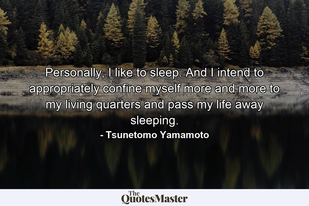 Personally, I like to sleep. And I intend to appropriately confine myself more and more to my living quarters and pass my life away sleeping. - Quote by Tsunetomo Yamamoto