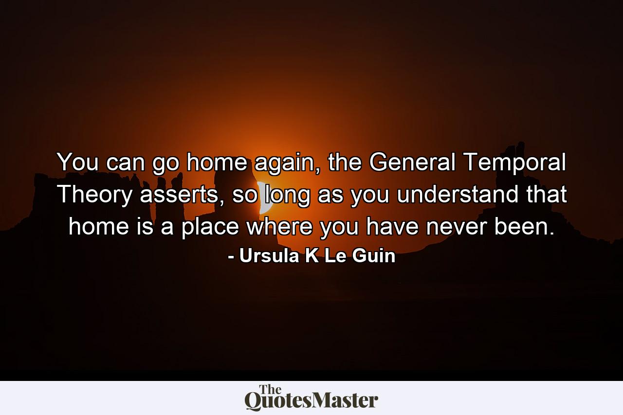 You can go home again, the General Temporal Theory asserts, so long as you understand that home is a place where you have never been. - Quote by Ursula K Le Guin