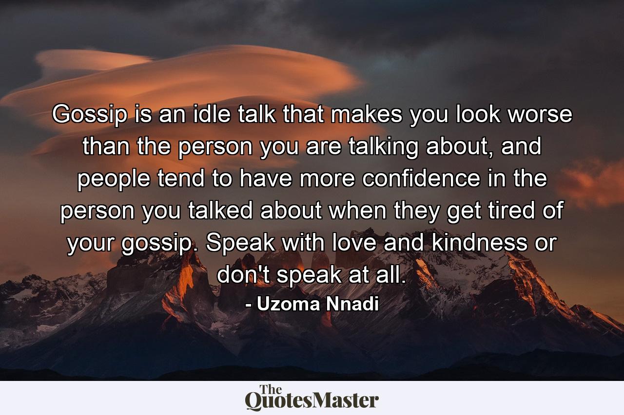 Gossip is an idle talk that makes you look worse than the person you are talking about, and people tend to have more confidence in the person you talked about when they get tired of your gossip. Speak with love and kindness or don't speak at all. - Quote by Uzoma Nnadi