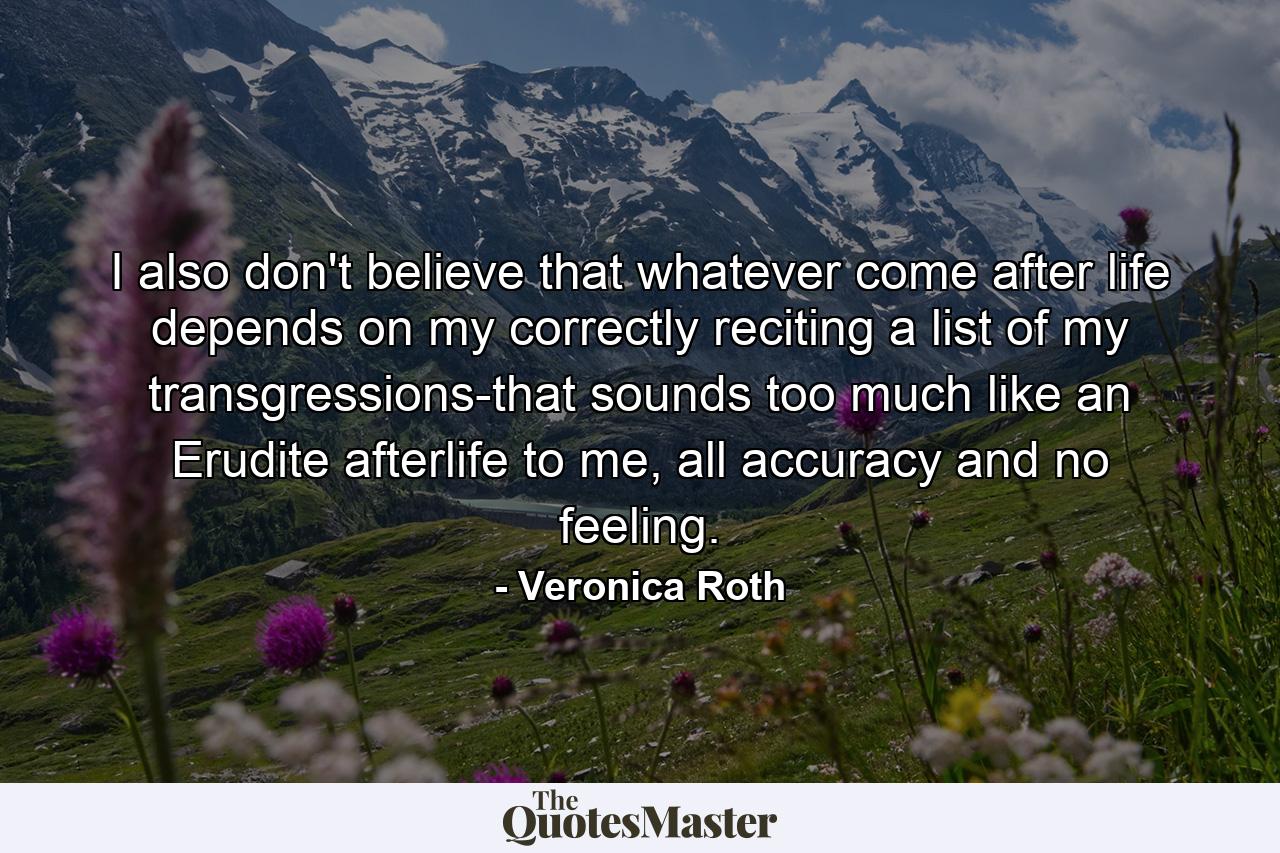 I also don't believe that whatever come after life depends on my correctly reciting a list of my transgressions-that sounds too much like an Erudite afterlife to me, all accuracy and no feeling. - Quote by Veronica Roth