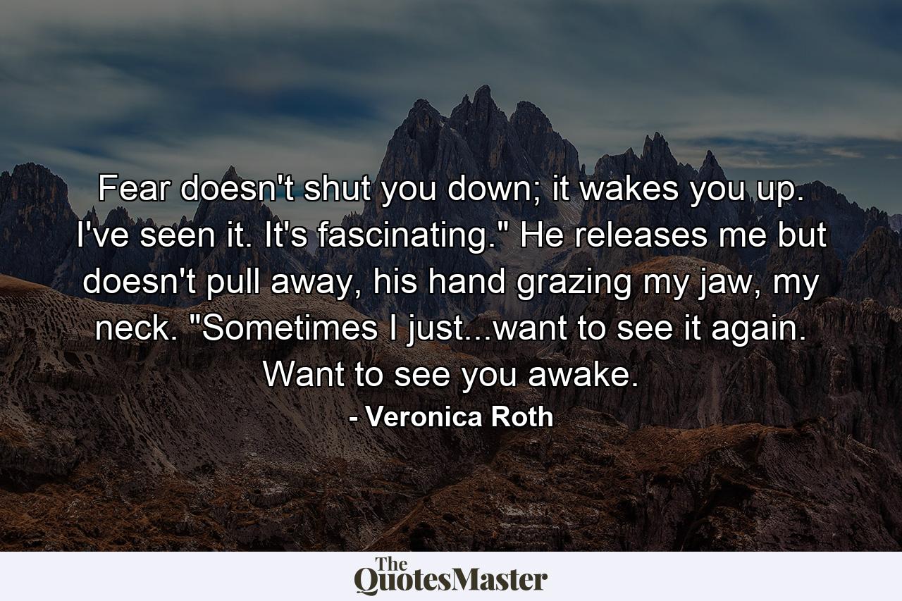 Fear doesn't shut you down; it wakes you up. I've seen it. It's fascinating.