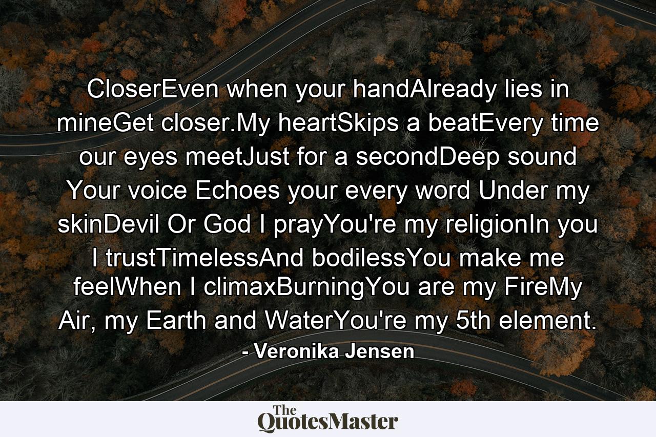 CloserEven when your handAlready lies in mineGet closer.My heartSkips a beatEvery time our eyes meetJust for a secondDeep sound Your voice Echoes your every word Under my skinDevil Or God I prayYou're my religionIn you I trustTimelessAnd bodilessYou make me feelWhen I climaxBurningYou are my FireMy Air, my Earth and WaterYou're my 5th element. - Quote by Veronika Jensen