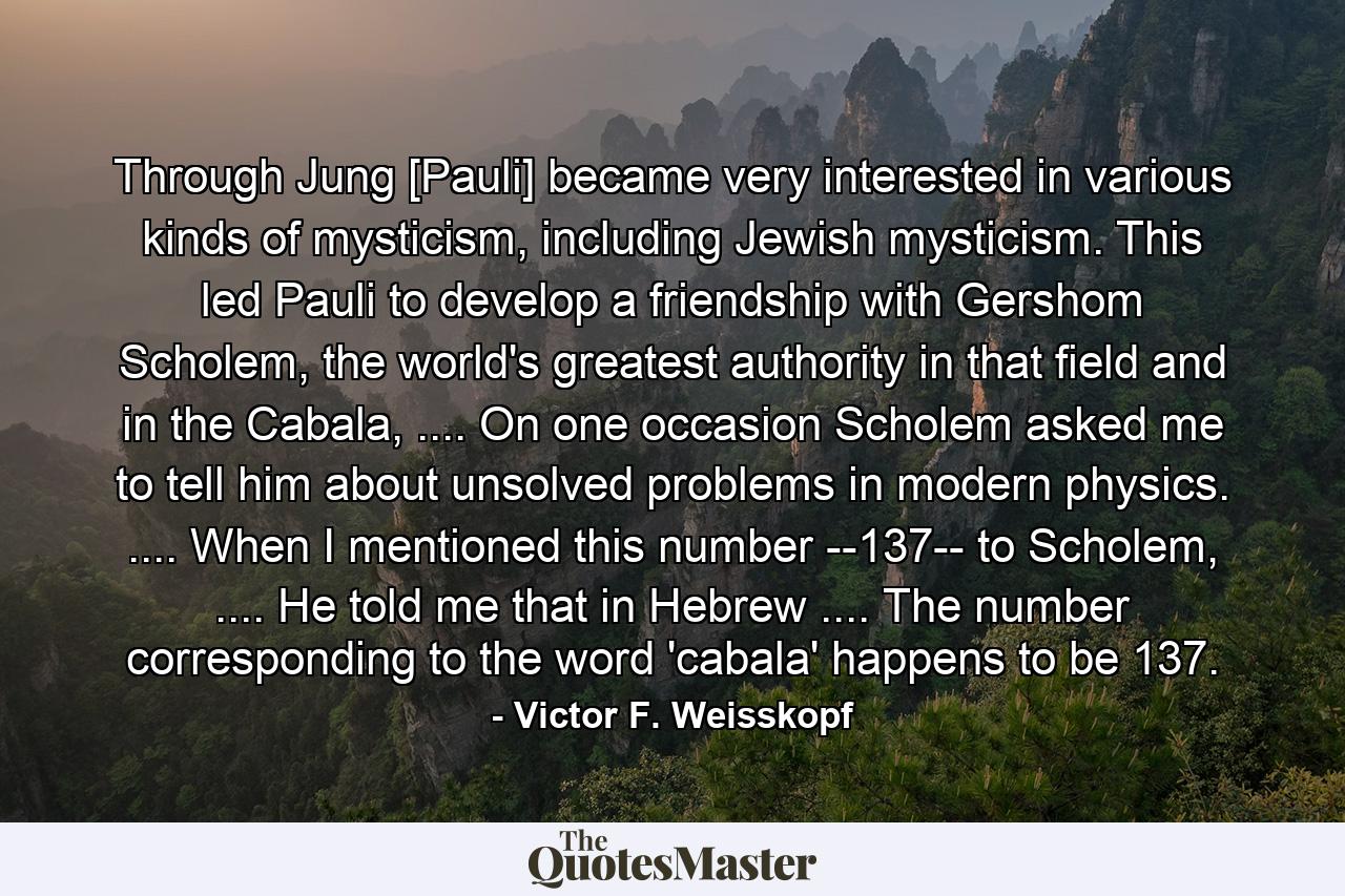 Through Jung [Pauli] became very interested in various kinds of mysticism, including Jewish mysticism. This led Pauli to develop a friendship with Gershom Scholem, the world's greatest authority in that field and in the Cabala, .... On one occasion Scholem asked me to tell him about unsolved problems in modern physics. .... When I mentioned this number --137-- to Scholem, .... He told me that in Hebrew .... The number corresponding to the word 'cabala' happens to be 137. - Quote by Victor F. Weisskopf