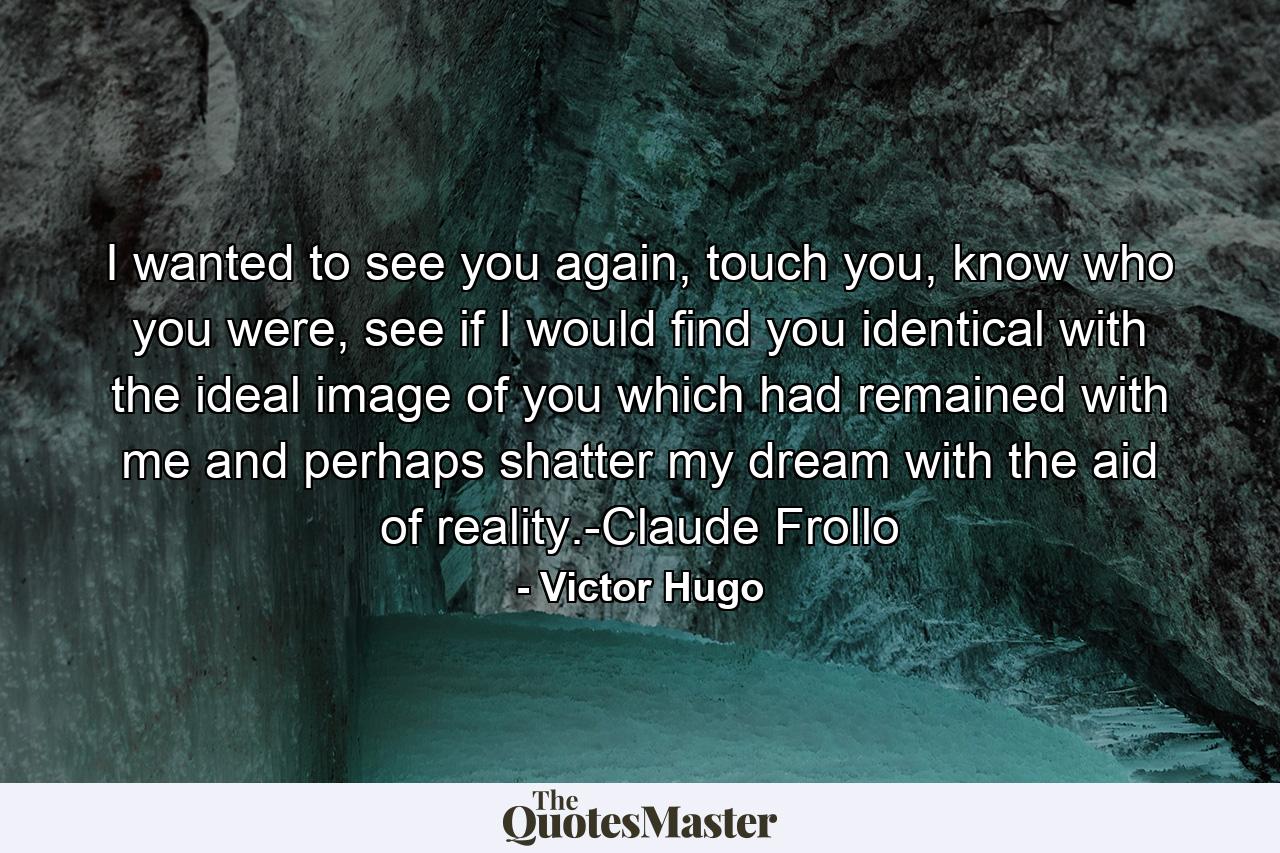 I wanted to see you again, touch you, know who you were, see if I would find you identical with the ideal image of you which had remained with me and perhaps shatter my dream with the aid of reality.-Claude Frollo - Quote by Victor Hugo