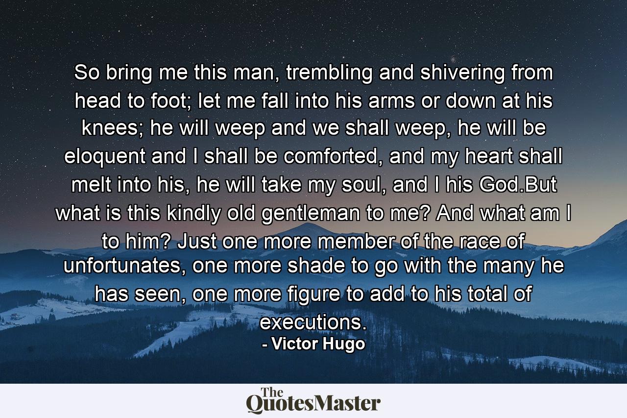 So bring me this man, trembling and shivering from head to foot; let me fall into his arms or down at his knees; he will weep and we shall weep, he will be eloquent and I shall be comforted, and my heart shall melt into his, he will take my soul, and I his God.But what is this kindly old gentleman to me? And what am I to him? Just one more member of the race of unfortunates, one more shade to go with the many he has seen, one more figure to add to his total of executions. - Quote by Victor Hugo