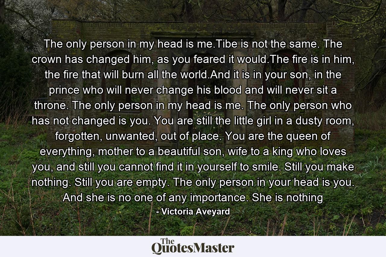 The only person in my head is me.Tibe is not the same. The crown has changed him, as you feared it would.The fire is in him, the fire that will burn all the world.And it is in your son, in the prince who will never change his blood and will never sit a throne.  The only person in my head is me. The only person who has not changed is you. You are still the little girl in a dusty room, forgotten, unwanted, out of place. You are the queen of everything, mother to a beautiful son, wife to a king who loves you, and still you cannot find it in yourself to smile. Still you make nothing. Still you are empty. The only person in your head is you. And she is no one of any importance. She is nothing - Quote by Victoria Aveyard