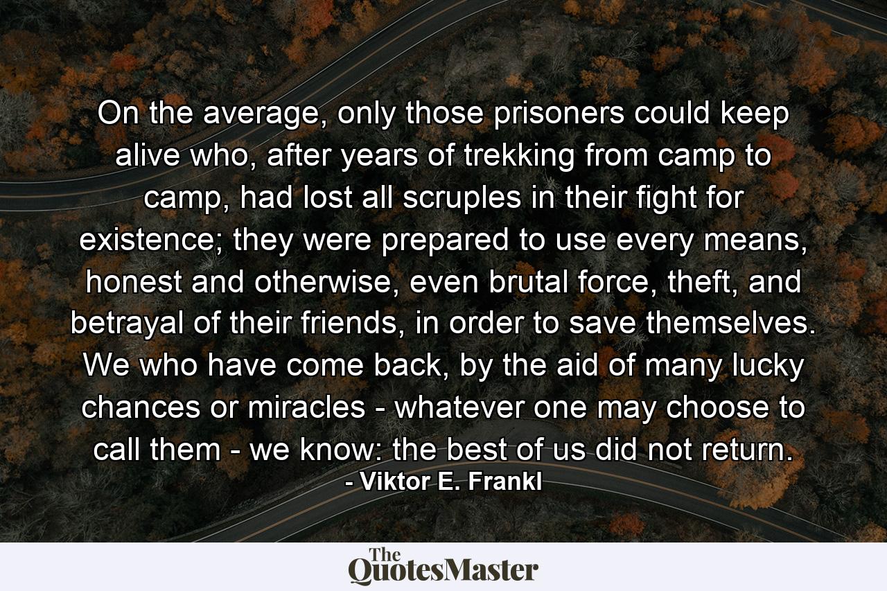 On the average, only those prisoners could keep alive who, after years of trekking from camp to camp, had lost all scruples in their fight for existence; they were prepared to use every means, honest and otherwise, even brutal force, theft, and betrayal of their friends, in order to save themselves. We who have come back, by the aid of many lucky chances or miracles - whatever one may choose to call them - we know: the best of us did not return. - Quote by Viktor E. Frankl