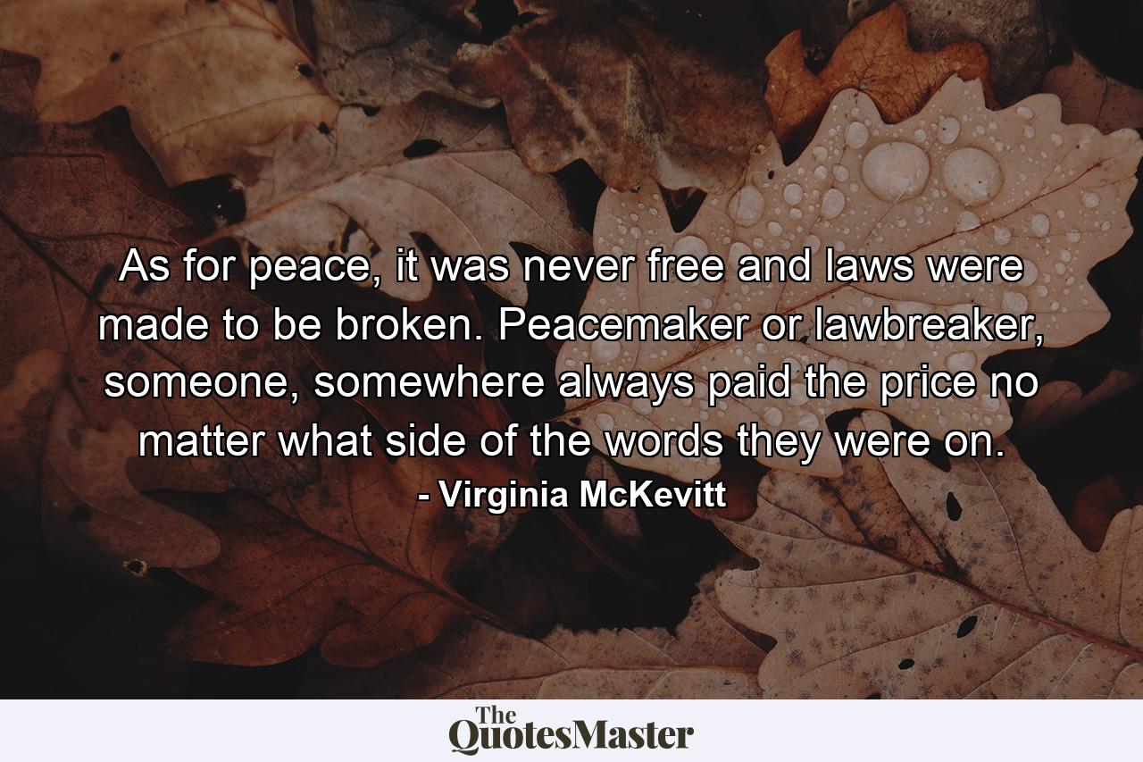 As for peace, it was never free and laws were made to be broken. Peacemaker or lawbreaker, someone, somewhere always paid the price no matter what side of the words they were on. - Quote by Virginia McKevitt