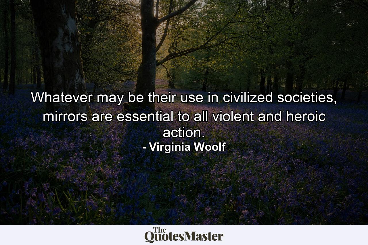 Whatever may be their use in civilized societies, mirrors are essential to all violent and heroic action. - Quote by Virginia Woolf