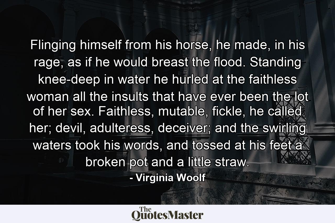 Flinging himself from his horse, he made, in his rage, as if he would breast the flood. Standing knee-deep in water he hurled at the faithless woman all the insults that have ever been the lot of her sex. Faithless, mutable, fickle, he called her; devil, adulteress, deceiver; and the swirling waters took his words, and tossed at his feet a broken pot and a little straw. - Quote by Virginia Woolf