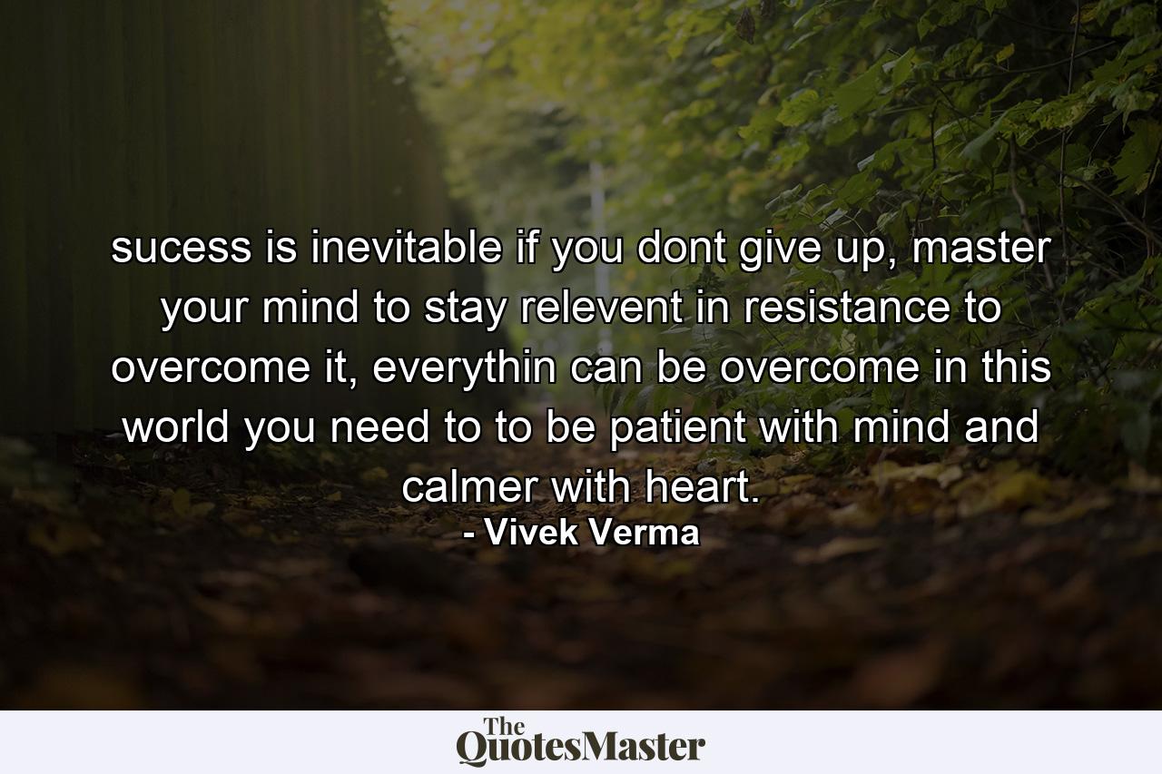 sucess is inevitable if you dont give up, master your mind to stay relevent in resistance to overcome it, everythin can be overcome in this world you need to to be patient with mind and calmer with heart. - Quote by Vivek Verma