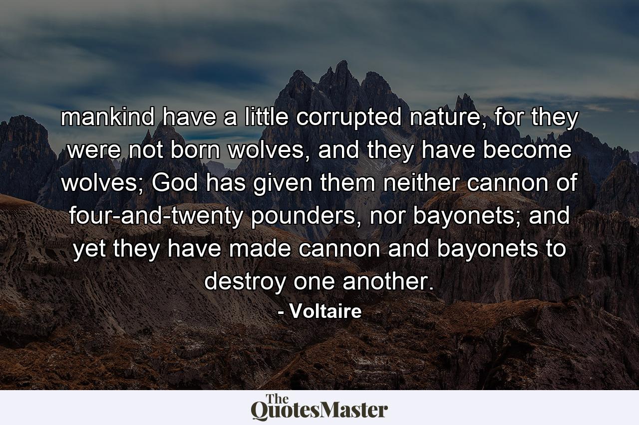 mankind have a little corrupted nature, for they were not born wolves, and they have become wolves; God has given them neither cannon of four-and-twenty pounders, nor bayonets; and yet they have made cannon and bayonets to destroy one another. - Quote by Voltaire