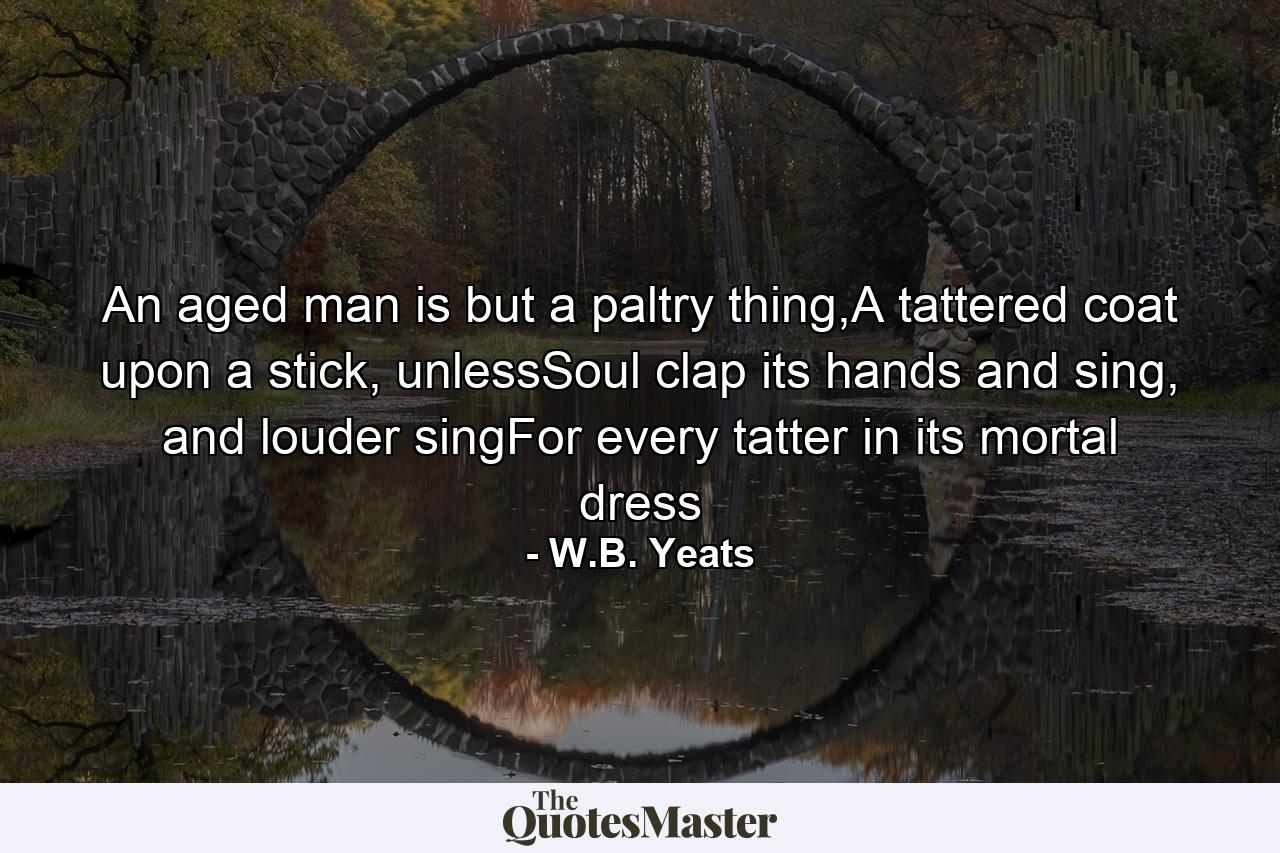 An aged man is but a paltry thing,A tattered coat upon a stick, unlessSoul clap its hands and sing, and louder singFor every tatter in its mortal dress - Quote by W.B. Yeats