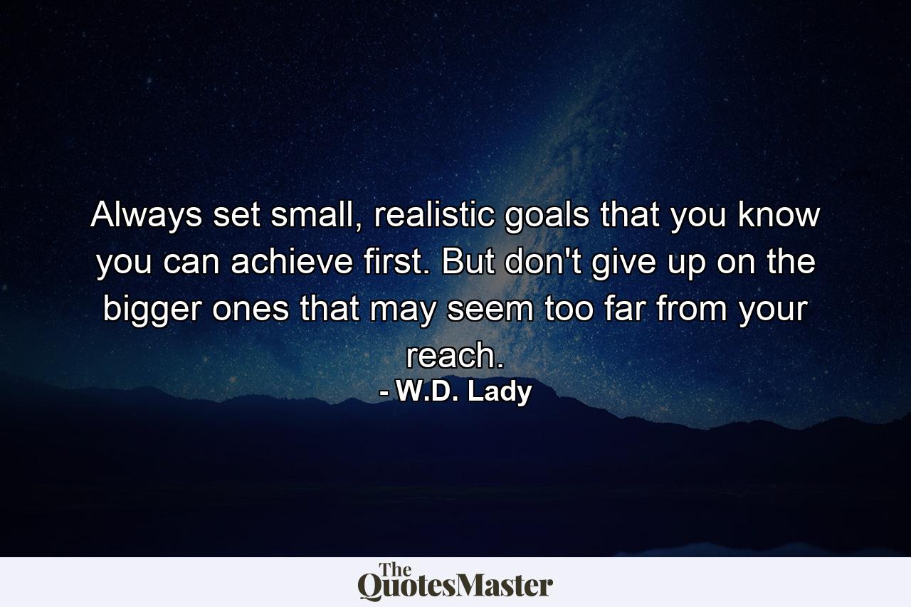 Always set small, realistic goals that you know you can achieve first. But don't give up on the bigger ones that may seem too far from your reach. - Quote by W.D. Lady