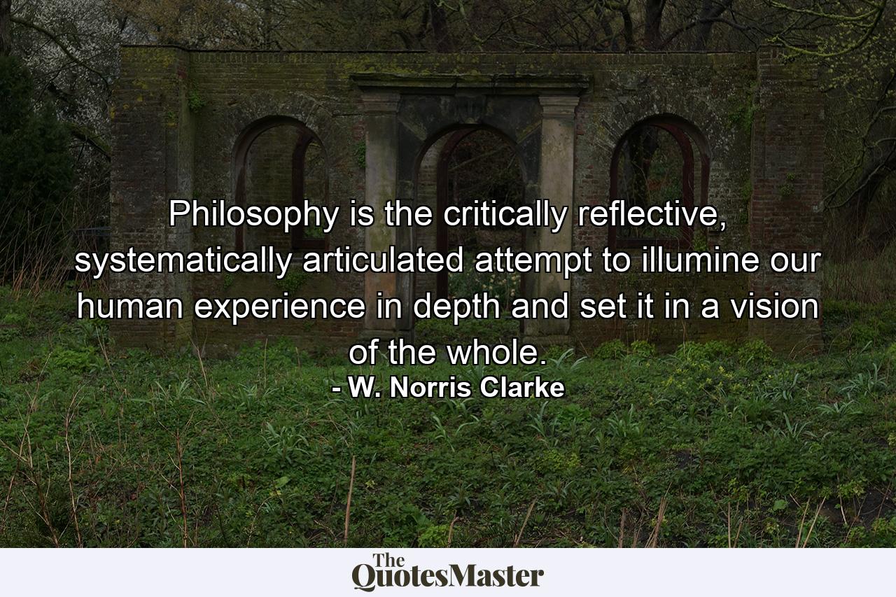 Philosophy is the critically reflective, systematically articulated attempt to illumine our human experience in depth and set it in a vision of the whole. - Quote by W. Norris Clarke