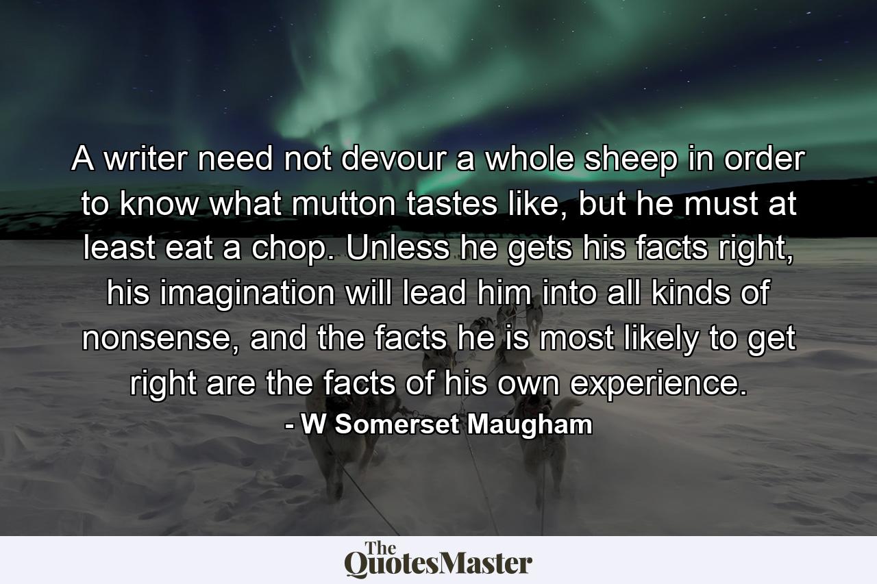 A writer need not devour a whole sheep in order to know what mutton tastes like, but he must at least eat a chop. Unless he gets his facts right, his imagination will lead him into all kinds of nonsense, and the facts he is most likely to get right are the facts of his own experience. - Quote by W Somerset Maugham