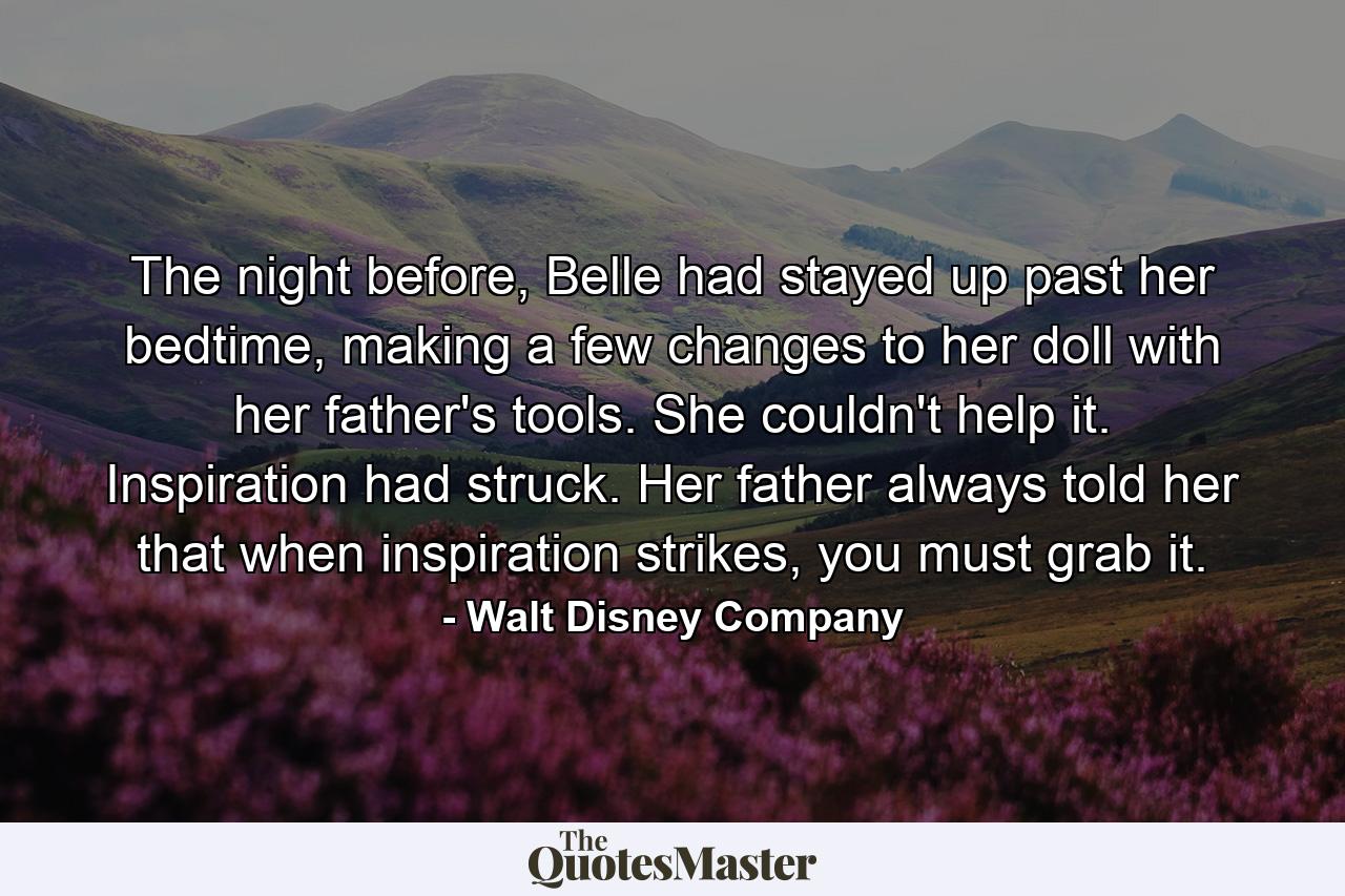 The night before, Belle had stayed up past her bedtime, making a few changes to her doll with her father's tools. She couldn't help it. Inspiration had struck. Her father always told her that when inspiration strikes, you must grab it. - Quote by Walt Disney Company